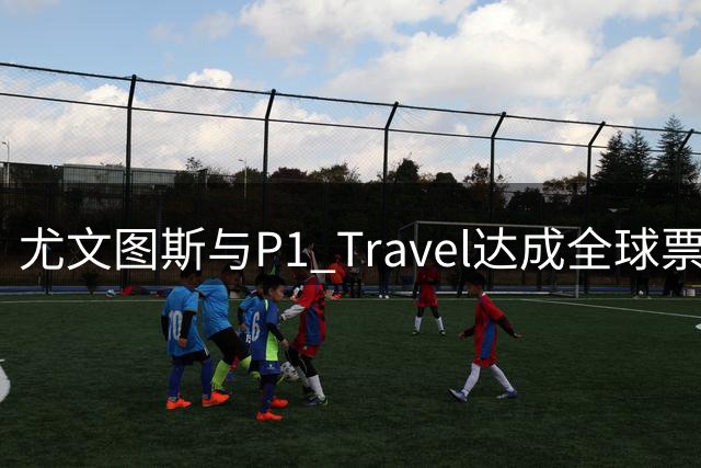 尤文图斯与P1 Travel达成全球票务独家合作协议